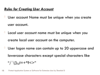 Protect Application System or Software for Extension class by Shambel D
12
Rules for Creating User Account
- User account Name must be unique when you create
user account.
- Local user account name must be unique when you
create local user account on the computer.
- User logon name can contain up to 20 uppercase and
lowercase characters except special characters like
“/ []:,;!=+*?<>”
 
