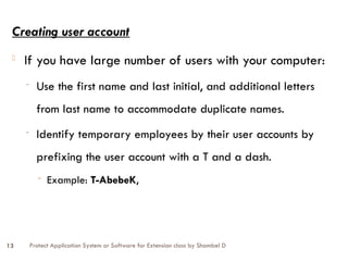 Protect Application System or Software for Extension class by Shambel D
13
Creating user account
- If you have large number of users with your computer:
- Use the first name and last initial, and additional letters
from last name to accommodate duplicate names.
- Identify temporary employees by their user accounts by
prefixing the user account with a T and a dash.
- Example: T-AbebeK,
 