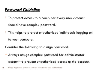 Protect Application System or Software for Extension class by Shambel D
14
Password Guideline
- To protect access to a computer every user account
should have complex password.
- This helps to protect unauthorized individuals logging on
to your computer.
Consider the following to assign password
↔ Always assign complex password for administrator
account to prevent unauthorized access to the account.
 