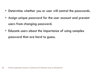 Protect Application System or Software for Extension class by Shambel D
15
Determine whether you or user will control the passwords.
Assign unique password for the user account and prevent
users from changing password.
Educate users about the importance of using complex
password that are hard to guess.
 