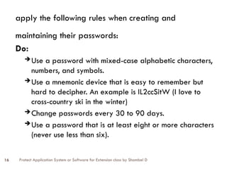 Protect Application System or Software for Extension class by Shambel D
16
apply the following rules when creating and
maintaining their passwords:
Do:
 Use a password with mixed-case alphabetic characters,
numbers, and symbols.
 Use a mnemonic device that is easy to remember but
hard to decipher. An example is IL2ccSitW (I love to
cross-country ski in the winter)
 Change passwords every 30 to 90 days.
 Use a password that is at least eight or more characters
(never use less than six).
 