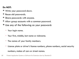 Protect Application System or Software for Extension class by Shambel D
17
Do NOT:
 Write your password down.
 Reuse old passwords.
 Share passwords with anyone.
 Allow group accounts with a common password.
 Use any of the following as your password:
• Your login name.
• Your first, middle, last name or nickname.
• The names of your family members.
• License plate or driver's license numbers, phone numbers, social security
numbers, makes of cars or street names.
 