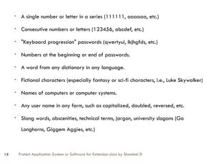 Protect Application System or Software for Extension class by Shambel D
18
• A single number or letter in a series (111111, aaaaaa, etc.)
• Consecutive numbers or letters (123456, abcdef, etc.)
• "Keyboard progression" passwords (qwertyui, lkjhgfds, etc.)
• Numbers at the beginning or end of passwords.
• A word from any dictionary in any language.
• Fictional characters (especially fantasy or sci-fi characters, i.e., Luke Skywalker)
• Names of computers or computer systems.
• Any user name in any form, such as capitalized, doubled, reversed, etc.
• Slang words, obscenities, technical terms, jargon, university slogans (Go
Longhorns, Giggem Aggies, etc.)
 