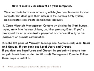 Protect Application System or Software for Extension class by Shambel D
19
How to create user account on your computer?
We can create local user accounts, which give people access to your
computer but don't give them access to the domain. Only system
administrators can create domain user accounts.
1. Open Microsoft Management Console by clicking the Start button ,
typing mmc into the search box, and then pressing Enter.‌If you're
prompted for an administrator password or confirmation, type the
password or provide confirmation.
2. In the left pane of Microsoft Management Console, click Local Users
and Groups. If you don't see Local Users and Groups
If you don't see Local Users and Groups, it's probably because that
snap-in hasn't been added to Microsoft Management Console. Follow
these steps to install it:
 