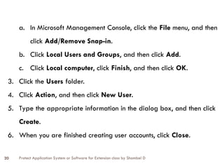 Protect Application System or Software for Extension class by Shambel D
20
a. In Microsoft Management Console, click the File menu, and then
click Add/Remove Snap-in.
b. Click Local Users and Groups, and then click Add.
c. Click Local computer, click Finish, and then click OK.
3. Click the Users folder.
4. Click Action, and then click New User.
5. Type the appropriate information in the dialog box, and then click
Create.
6. When you are finished creating user accounts, click Close.
 