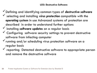 Protect Application System or Software for Extension class by Shambel D
25
LO2: Destructive Software
Defining and identifying common types of destructive software
 selecting and installing virus protection compatible with the
operating system in use Advanced systems of protection are
described in order to understand further options
 installing software updates on a regular basis
 Configuring software security settings to prevent destructive
software from infecting computer
running and/or scheduling virus protection software on a
regular basis
 reporting Detected destructive software to appropriate person
and remove the destructive software
 