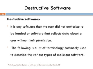 Protect Application System or Software for Extension class by Shambel D
26
Destructive Software
Destructive software:-
- It is any software that the user did not authorize to
be loaded or software that collects data about a
user without their permission.
- The following is a list of terminology commonly used
to describe the various types of malicious software:
 