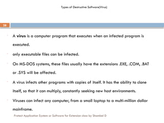 Protect Application System or Software for Extension class by Shambel D
28
Types of Destructive Software(Virus)
- A virus is a computer program that executes when an infected program is
executed.
- only executable files can be infected.
- On MS-DOS systems, these files usually have the extensions .EXE, .COM, .BAT
or .SYS will be affected.
- A virus infects other programs with copies of itself. It has the ability to clone
itself, so that it can multiply, constantly seeking new host environments.
- Viruses can infect any computer, from a small laptop to a multi-million dollar
mainframe.
 