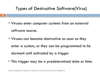Protect Application System or Software for Extension class by Shambel D
29
Types of Destructive Software(Virus)
Þ Viruses enter computer systems from an external
software source.
Þ Viruses can become destructive as soon as they
enter a system, or they can be programmed to lie
dormant until activated by a trigger
Þ This trigger may be a predetermined date or time.
 