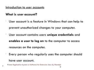 3
Protect Application System or Software for Extension class by Shambel
D
Introduction to user accounts
What is user account?
- User account is a feature in Windows that can help to
prevent unauthorized changes to your computer.
- User account contains users unique credentials and
enables a user to log on to the computer to access
resources on the computer.
- Every person who regularly uses the computer should
have user account.
 