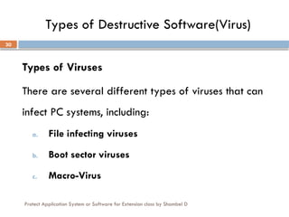 Protect Application System or Software for Extension class by Shambel D
30
Types of Destructive Software(Virus)
Types of Viruses
There are several different types of viruses that can
infect PC systems, including:
a. File infecting viruses
b. Boot sector viruses
c. Macro-Virus
 
