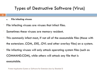 Protect Application System or Software for Extension class by Shambel D
31
Types of Destructive Software (Virus)
a. File infecting viruses
- File infecting viruses are viruses that infect files.
- Sometimes these viruses are memory resident.
- This commonly infect most, if not all of the executable files (those with
the extensions .COM, .EXE, .OVL and other overlay files) on a system.
- file infecting viruses will only attack operating system files (such as
COMMAND.COM), while others will attack any file that is
executable.
 