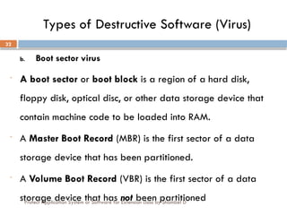 Protect Application System or Software for Extension class by Shambel D
32
Types of Destructive Software (Virus)
b. Boot sector virus
- A boot sector or boot block is a region of a hard disk,
floppy disk, optical disc, or other data storage device that
contain machine code to be loaded into RAM.
- A Master Boot Record (MBR) is the first sector of a data
storage device that has been partitioned.
- A Volume Boot Record (VBR) is the first sector of a data
storage device that has not been partitioned
 