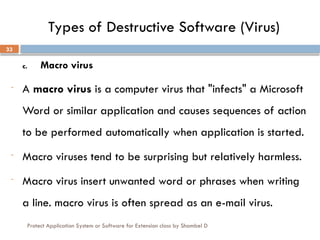 Protect Application System or Software for Extension class by Shambel D
33
Types of Destructive Software (Virus)
c. Macro virus
- A macro virus is a computer virus that "infects" a Microsoft
Word or similar application and causes sequences of action
to be performed automatically when application is started.
- Macro viruses tend to be surprising but relatively harmless.
- Macro virus insert unwanted word or phrases when writing
a line. macro virus is often spread as an e-mail virus.
 