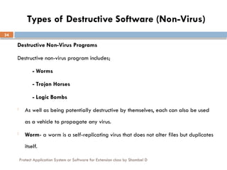 Protect Application System or Software for Extension class by Shambel D
34
Types of Destructive Software (Non-Virus)
Destructive Non-Virus Programs
Destructive non-virus program includes;
- Worms
- Trojan Horses
- Logic Bombs
- As well as being potentially destructive by themselves, each can also be used
as a vehicle to propagate any virus.
- Worm- a worm is a self-replicating virus that does not alter files but duplicates
itself.
 