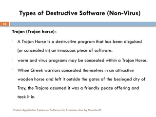 Protect Application System or Software for Extension class by Shambel D
35
Types of Destructive Software (Non-Virus)
Trojan (Trojan horse):-
- A Trojan Horse is a destructive program that has been disguised
(or concealed in) an innocuous piece of software.
- worm and virus programs may be concealed within a Trojan Horse.
- When Greek warriors concealed themselves in an attractive
wooden horse and left it outside the gates of the besieged city of
Troy, the Trojans assumed it was a friendly peace offering and
took it in.
 