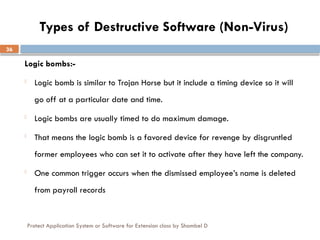 Protect Application System or Software for Extension class by Shambel D
36
Types of Destructive Software (Non-Virus)
Logic bombs:-
- Logic bomb is similar to Trojan Horse but it include a timing device so it will
go off at a particular date and time.
- Logic bombs are usually timed to do maximum damage.
- That means the logic bomb is a favored device for revenge by disgruntled
former employees who can set it to activate after they have left the company.
- One common trigger occurs when the dismissed employee’s name is deleted
from payroll records
 