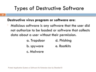 Protect Application System or Software for Extension class by Shambel D
37
Types of Destructive Software
Destructive virus program or software are:
- Malicious software is any software that the user did
not authorize to be loaded or software that collects
data about a user without their permission.
a. Trapdoor d. Phishing
b. spyware e. Rootkits
c. Malware
 