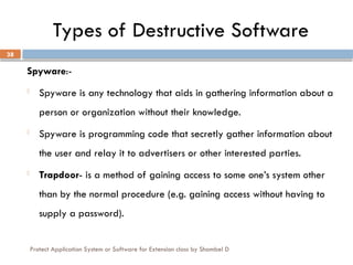 Protect Application System or Software for Extension class by Shambel D
38
Types of Destructive Software
Spyware:-
- Spyware is any technology that aids in gathering information about a
person or organization without their knowledge.
- Spyware is programming code that secretly gather information about
the user and relay it to advertisers or other interested parties.
- Trapdoor- is a method of gaining access to some one’s system other
than by the normal procedure (e.g. gaining access without having to
supply a password).
 