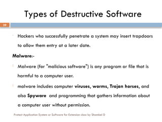 Protect Application System or Software for Extension class by Shambel D
39
Types of Destructive Software
- Hackers who successfully penetrate a system may insert trapdoors
to allow them entry at a later date.
Malware:-
- Malware (for "malicious software") is any program or file that is
harmful to a computer user.
- malware includes computer viruses, worms, Trojan horses, and
also Spyware and programming that gathers information about
a computer user without permission.
 