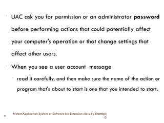 4
Protect Application System or Software for Extension class by Shambel
D
- UAC ask you for permission or an administrator password
before performing actions that could potentially affect
your computer's operation or that change settings that
affect other users.
- When you see a user account message
- read it carefully, and then make sure the name of the action or
program that's about to start is one that you intended to start.
 