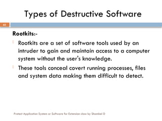 Protect Application System or Software for Extension class by Shambel D
41
Types of Destructive Software
Rootkits:-
- Rootkits are a set of software tools used by an
intruder to gain and maintain access to a computer
system without the user's knowledge.
- These tools conceal covert running processes, files
and system data making them difficult to detect.
 