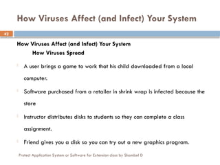 Protect Application System or Software for Extension class by Shambel D
42
How Viruses Affect (and Infect) Your System
How Viruses Affect (and Infect) Your System
How Viruses Spread
- A user brings a game to work that his child downloaded from a local
computer.
- Software purchased from a retailer in shrink wrap is infected because the
store
- Instructor distributes disks to students so they can complete a class
assignment.
- Friend gives you a disk so you can try out a new graphics program.
 