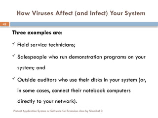 Protect Application System or Software for Extension class by Shambel D
43
How Viruses Affect (and Infect) Your System
Three examples are:
 Field service technicians;
 Salespeople who run demonstration programs on your
system; and
 Outside auditors who use their disks in your system (or,
in some cases, connect their notebook computers
directly to your network).
 