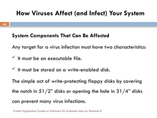 Protect Application System or Software for Extension class by Shambel D
44
How Viruses Affect (and Infect) Your System
System Components That Can Be Affected
Any target for a virus infection must have two characteristics:
 It must be an executable file.
 It must be stored on a write-enabled disk.
The simple act of write-protecting floppy disks by covering
the notch in 51/2” disks or opening the hole in 31/4” disks
can prevent many virus infections.
 