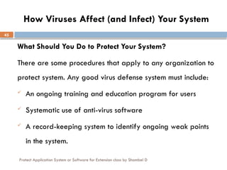 Protect Application System or Software for Extension class by Shambel D
45
How Viruses Affect (and Infect) Your System
What Should You Do to Protect Your System?
There are some procedures that apply to any organization to
protect system. Any good virus defense system must include:
 An ongoing training and education program for users
 Systematic use of anti-virus software
 A record-keeping system to identify ongoing weak points
in the system.
 