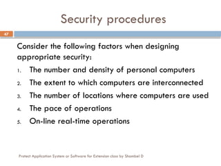 Protect Application System or Software for Extension class by Shambel D
47
Security procedures
Consider the following factors when designing
appropriate security:
1. The number and density of personal computers
2. The extent to which computers are interconnected
3. The number of locations where computers are used
4. The pace of operations
5. On-line real-time operations
 