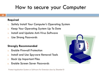 Protect Application System or Software for Extension class by Shambel D
49
How to secure your Computer
Required
1. Safely Install Your Computer’s Operating System
2. Keep Your Operating System Up To Date
3. Install and Update Anti-Virus Software
4. Use Strong Passwords
Strongly Recommended
5. Enable Firewall Protection
6. Install and Use Spyware Removal Tools
7. Back Up Important Files
8. Enable Screen Saver Passwords
 