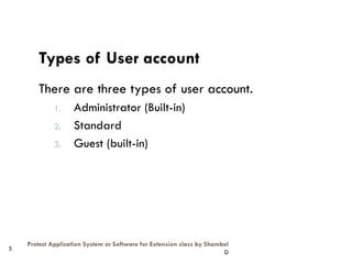 5
Protect Application System or Software for Extension class by Shambel
D
Types of User account
There are three types of user account.
1. Administrator (Built-in)
2. Standard
3. Guest (built-in)
 