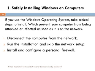 Protect Application System or Software for Extension class by Shambel D
50
1. Safely Installing Windows on Camputers
1. Disconnect the computer from the network.
2. Run the installation and skip the network setup.
3. Install and configure a personal firewall.
If you use the Windows Operating System, take critical
steps to install. Which prevent your computer from being
attacked or infected as soon as it is on the network.
 