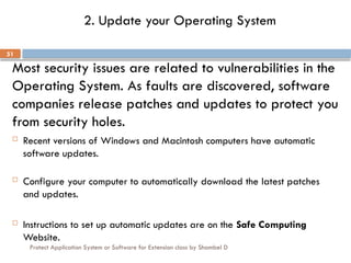 Protect Application System or Software for Extension class by Shambel D
51
2. Update your Operating System
Most security issues are related to vulnerabilities in the
Operating System. As faults are discovered, software
companies release patches and updates to protect you
from security holes.
 Recent versions of Windows and Macintosh computers have automatic
software updates.
 Configure your computer to automatically download the latest patches
and updates.
 Instructions to set up automatic updates are on the Safe Computing
Website.
 