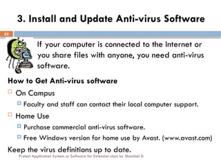 Protect Application System or Software for Extension class by Shambel D
52
3. Install and Update Anti-virus Software
If your computer is connected to the Internet or
you share files with anyone, you need anti-virus
software.
How to Get Anti-virus software
 On Campus
 Faculty and staff can contact their local computer support.
 Home Use
 Purchase commercial anti-virus software.
 Free Windows version for home use by Avast. (www.avast.com)
Keep the virus definitions up to date.
 