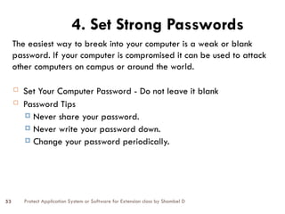Protect Application System or Software for Extension class by Shambel D
53
 Set Your Computer Password - Do not leave it blank
 Password Tips
 Never share your password.
 Never write your password down.
 Change your password periodically.
4. Set Strong Passwords
The easiest way to break into your computer is a weak or blank
password. If your computer is compromised it can be used to attack
other computers on campus or around the world.
 
