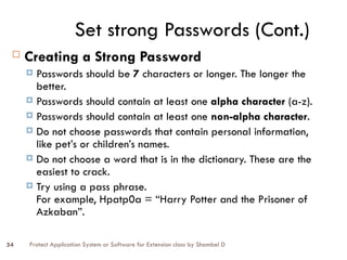 Protect Application System or Software for Extension class by Shambel D
54
Set strong Passwords (Cont.)
 Creating a Strong Password
 Passwords should be 7 characters or longer. The longer the
better.
 Passwords should contain at least one alpha character (a-z).
 Passwords should contain at least one non-alpha character.
 Do not choose passwords that contain personal information,
like pet’s or children’s names.
 Do not choose a word that is in the dictionary. These are the
easiest to crack.
 Try using a pass phrase.
For example, Hpatp0a = “Harry Potter and the Prisoner of
Azkaban”.
 