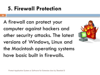 Protect Application System or Software for Extension class by Shambel D
55
5. Firewall Protection
A firewall can protect your
computer against hackers and
other security attacks. The latest
versions of Windows, Linux and
the Macintosh operating systems
have basic built in firewalls.
 