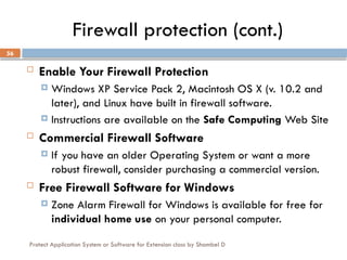 Protect Application System or Software for Extension class by Shambel D
56
Firewall protection (cont.)
 Enable Your Firewall Protection
 Windows XP Service Pack 2, Macintosh OS X (v. 10.2 and
later), and Linux have built in firewall software.
 Instructions are available on the Safe Computing Web Site
 Commercial Firewall Software
 If you have an older Operating System or want a more
robust firewall, consider purchasing a commercial version.
 Free Firewall Software for Windows
 Zone Alarm Firewall for Windows is available for free for
individual home use on your personal computer.
 