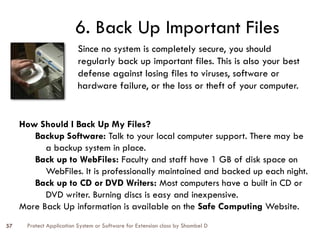 Protect Application System or Software for Extension class by Shambel D
57
6. Back Up Important Files
Since no system is completely secure, you should
regularly back up important files. This is also your best
defense against losing files to viruses, software or
hardware failure, or the loss or theft of your computer.
How Should I Back Up My Files?
Backup Software: Talk to your local computer support. There may be
a backup system in place.
Back up to WebFiles: Faculty and staff have 1 GB of disk space on
WebFiles. It is professionally maintained and backed up each night.
Back up to CD or DVD Writers: Most computers have a built in CD or
DVD writer. Burning discs is easy and inexpensive.
More Back Up information is available on the Safe Computing Website.
 