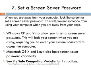 Protect Application System or Software for Extension class by Shambel D
58
7. Set a Screen Saver Password
 Windows XP and Vista allow you to set a screen saver
password. This will lock your screen when you are
away, requiring you to enter your system password to
access the computer.
 Macintosh OS X and Linux also have screen saver
password capability.
 See the Safe Computing Website for instructions.
When you are away from your computer, lock the screen or
set a screen saver password. This will prevent someone from
using your computer when you are away from your desk.
 