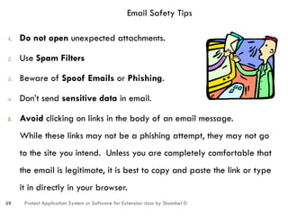 Protect Application System or Software for Extension class by Shambel D
59
Email Safety Tips
1. Do not open unexpected attachments.
2. Use Spam Filters
3. Beware of Spoof Emails or Phishing.
4. Don’t send sensitive data in email.
5. Avoid clicking on links in the body of an email message.
While these links may not be a phishing attempt, they may not go
to the site you intend. Unless you are completely comfortable that
the email is legitimate, it is best to copy and paste the link or type
it in directly in your browser.
 