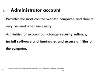 6
Protect Application System or Software for Extension class by Shambel
D
1. Administrator account
- Provides the most control over the computer, and should
only be used when necessary.
- Administrator account can change security settings,
install software and hardware, and access all files on
the computer.
 