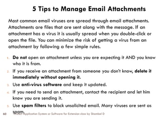 Protect Application System or Software for Extension class by Shambel D
60
5 Tips to Manage Email Attachments
1. Do not open an attachment unless you are expecting it AND you know
who it is from.
2. If you receive an attachment from someone you don’t know, delete it
immediately without opening it.
3. Use anti-virus software and keep it updated.
4. If you need to send an attachment, contact the recipient and let him
know you are sending it.
5. Use spam filters to block unsolicited email. Many viruses are sent as
spam.
Most common email viruses are spread through email attachments.
Attachments are files that are sent along with the message. If an
attachment has a virus it is usually spread when you double-click or
open the file. You can minimize the risk of getting a virus from an
attachment by following a few simple rules.
 