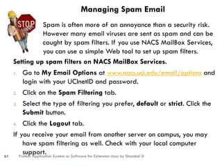 Protect Application System or Software for Extension class by Shambel D
61
Managing Spam Email
Setting up spam filters on NACS MailBox Services.
1. Go to My Email Options at www.nacs.uci.edu/email/options and
login with your UCInetID and password.
2. Click on the Spam Filtering tab.
3. Select the type of filtering you prefer, default or strict. Click the
Submit button.
4. Click the Logout tab.
If you receive your email from another server on campus, you may
have spam filtering as well. Check with your local computer
support.
Spam is often more of an annoyance than a security risk.
However many email viruses are sent as spam and can be
caught by spam filters. If you use NACS MailBox Services,
you can use a simple Web tool to set up spam filters.
 