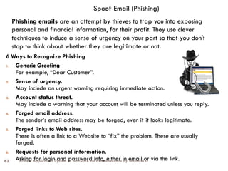 Protect Application System or Software for Extension class by Shambel D
62
Spoof Email (Phishing)
6 Ways to Recognize Phishing
1. Generic Greeting
For example, “Dear Customer”.
2. Sense of urgency.
May include an urgent warning requiring immediate action.
3. Account status threat.
May include a warning that your account will be terminated unless you reply.
4. Forged email address.
The sender’s email address may be forged, even if it looks legitimate.
5. Forged links to Web sites.
There is often a link to a Website to “fix” the problem. These are usually
forged.
6. Requests for personal information.
Asking for login and password info, either in email or via the link.
Phishing emails are an attempt by thieves to trap you into exposing
personal and financial information, for their profit. They use clever
techniques to induce a sense of urgency on your part so that you don't
stop to think about whether they are legitimate or not.
 