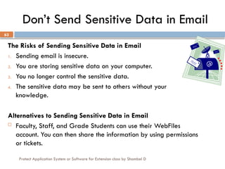 Protect Application System or Software for Extension class by Shambel D
63
Don’t Send Sensitive Data in Email
The Risks of Sending Sensitive Data in Email
1. Sending email is insecure.
2. You are storing sensitive data on your computer.
3. You no longer control the sensitive data.
4. The sensitive data may be sent to others without your
knowledge.
Alternatives to Sending Sensitive Data in Email
 Faculty, Staff, and Grade Students can use their WebFiles
account. You can then share the information by using permissions
or tickets.
 