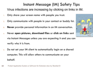 Protect Application System or Software for Extension class by Shambel D
64
1. Only share your screen name with people you trust.
2. Only communicate with people in your contact or buddy list.
3. Never provide personal information in an IM conversation.
4. Never open pictures, download files or click on links sent
via Instant Messages unless you are expecting it and you can
verify who it is from.
5. Do not set your IM client to automatically login on a shared
computer. This will allow others to communicate on your
behalf.
Instant Message (IM) Safety Tips
Virus infections are increasing by clicking on links in IM.
 