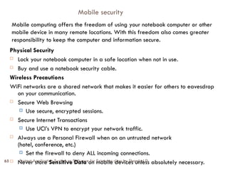 Protect Application System or Software for Extension class by Shambel D
65
Mobile security
Physical Security
 Lock your notebook computer in a safe location when not in use.
 Buy and use a notebook security cable.
Wireless Precautions
WiFi networks are a shared network that makes it easier for others to eavesdrop
on your communication.
 Secure Web Browsing
 Use secure, encrypted sessions.
 Secure Internet Transactions
 Use UCI’s VPN to encrypt your network traffic.
 Always use a Personal Firewall when on an untrusted network
(hotel, conference, etc.)
 Set the firewall to deny ALL incoming connections.
 Never store Sensitive Data on mobile devices unless absolutely necessary.
Mobile computing offers the freedom of using your notebook computer or other
mobile device in many remote locations. With this freedom also comes greater
responsibility to keep the computer and information secure.
 